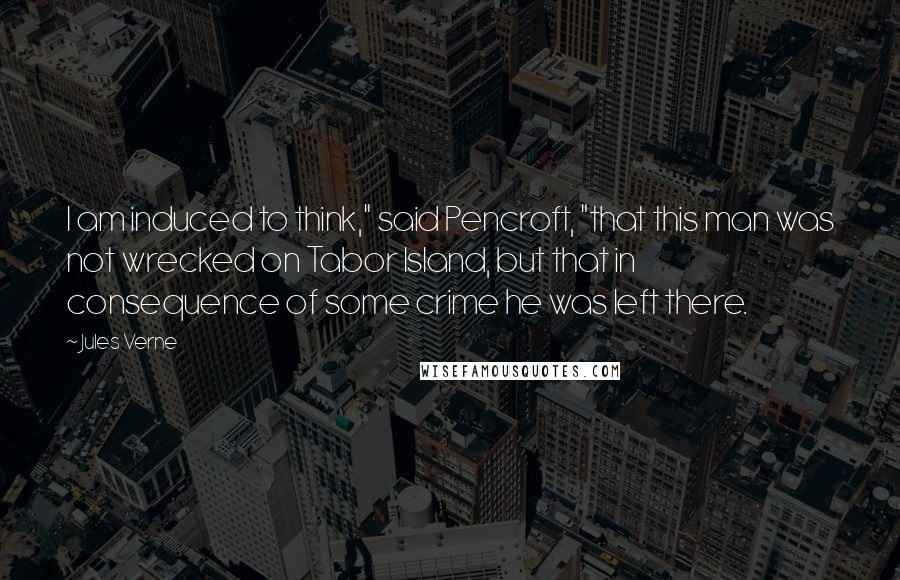 Jules Verne Quotes: I am induced to think," said Pencroft, "that this man was not wrecked on Tabor Island, but that in consequence of some crime he was left there.