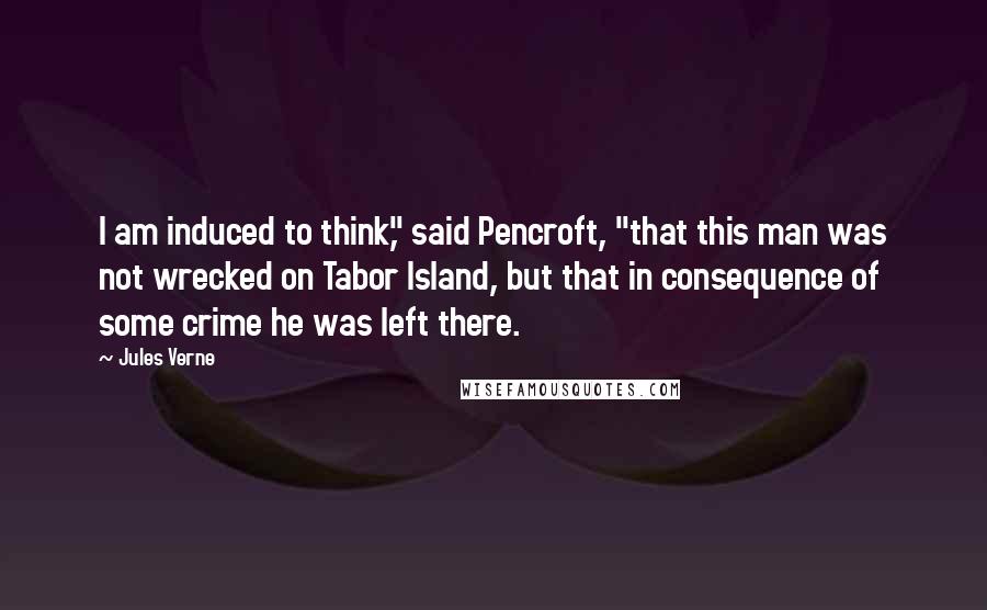 Jules Verne Quotes: I am induced to think," said Pencroft, "that this man was not wrecked on Tabor Island, but that in consequence of some crime he was left there.