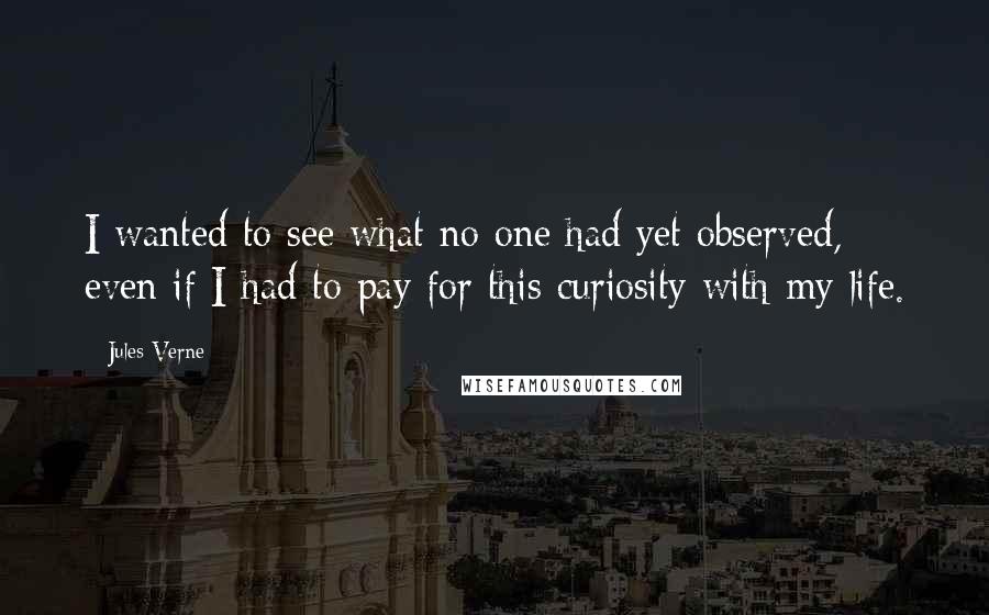 Jules Verne Quotes: I wanted to see what no one had yet observed, even if I had to pay for this curiosity with my life.