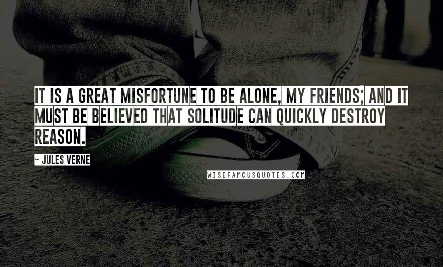 Jules Verne Quotes: It is a great misfortune to be alone, my friends; and it must be believed that solitude can quickly destroy reason.