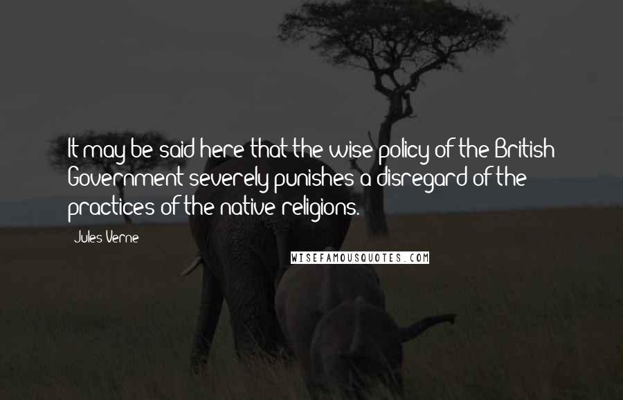 Jules Verne Quotes: It may be said here that the wise policy of the British Government severely punishes a disregard of the practices of the native religions.