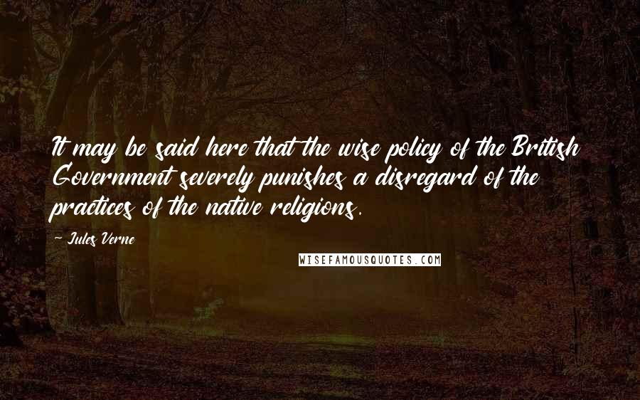 Jules Verne Quotes: It may be said here that the wise policy of the British Government severely punishes a disregard of the practices of the native religions.
