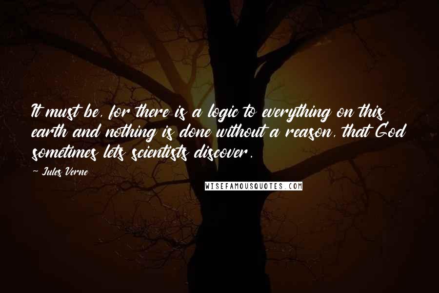 Jules Verne Quotes: It must be, for there is a logic to everything on this earth and nothing is done without a reason, that God sometimes lets scientists discover.