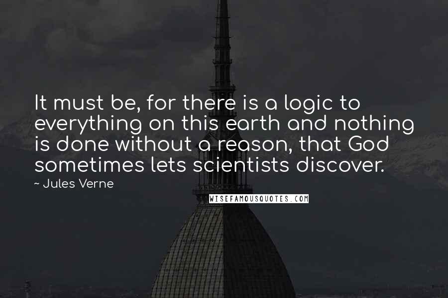 Jules Verne Quotes: It must be, for there is a logic to everything on this earth and nothing is done without a reason, that God sometimes lets scientists discover.