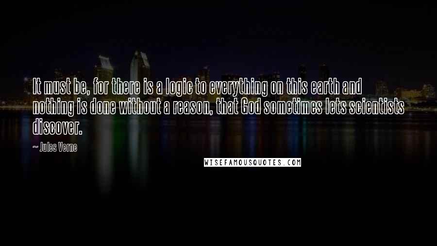 Jules Verne Quotes: It must be, for there is a logic to everything on this earth and nothing is done without a reason, that God sometimes lets scientists discover.