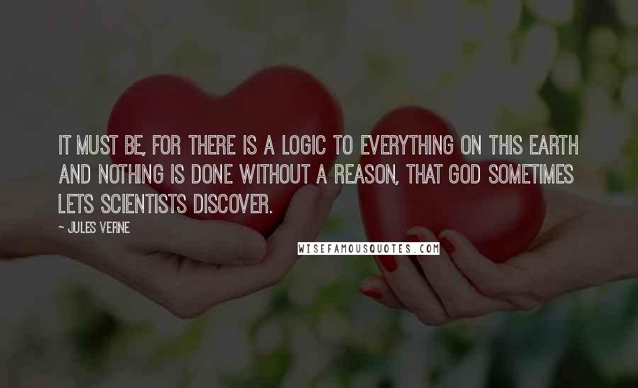 Jules Verne Quotes: It must be, for there is a logic to everything on this earth and nothing is done without a reason, that God sometimes lets scientists discover.