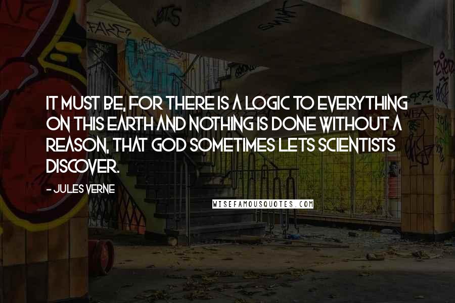 Jules Verne Quotes: It must be, for there is a logic to everything on this earth and nothing is done without a reason, that God sometimes lets scientists discover.