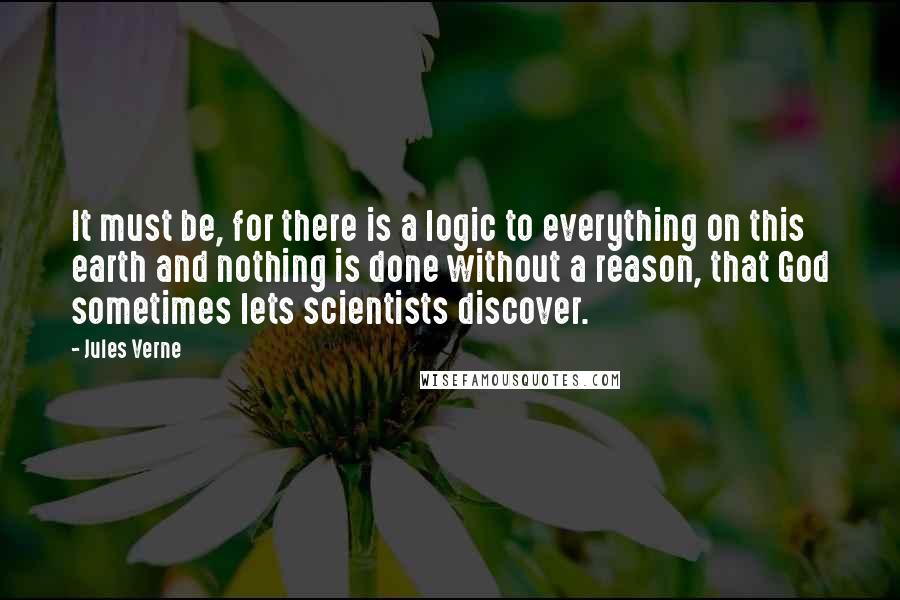 Jules Verne Quotes: It must be, for there is a logic to everything on this earth and nothing is done without a reason, that God sometimes lets scientists discover.