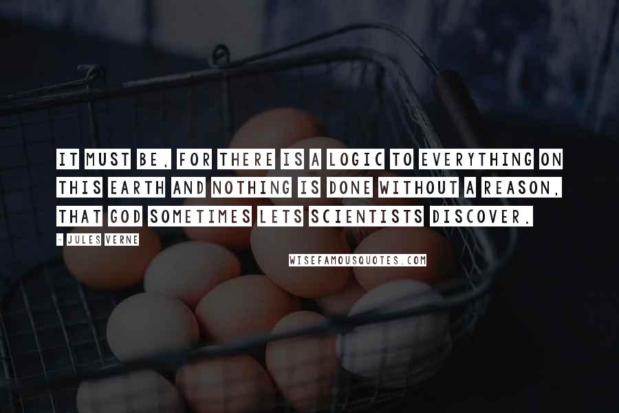 Jules Verne Quotes: It must be, for there is a logic to everything on this earth and nothing is done without a reason, that God sometimes lets scientists discover.