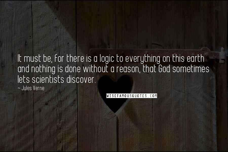 Jules Verne Quotes: It must be, for there is a logic to everything on this earth and nothing is done without a reason, that God sometimes lets scientists discover.