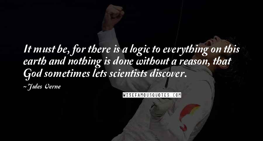 Jules Verne Quotes: It must be, for there is a logic to everything on this earth and nothing is done without a reason, that God sometimes lets scientists discover.