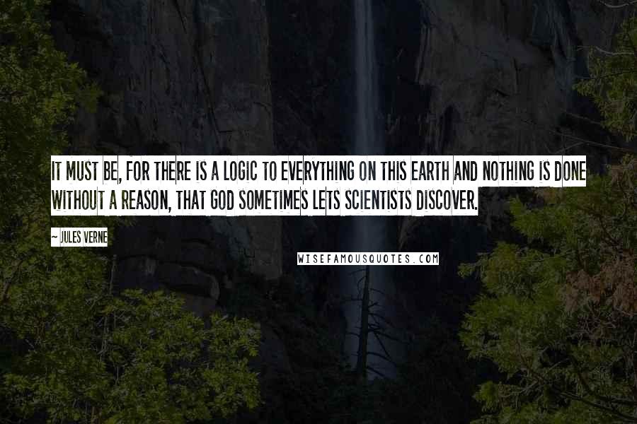 Jules Verne Quotes: It must be, for there is a logic to everything on this earth and nothing is done without a reason, that God sometimes lets scientists discover.