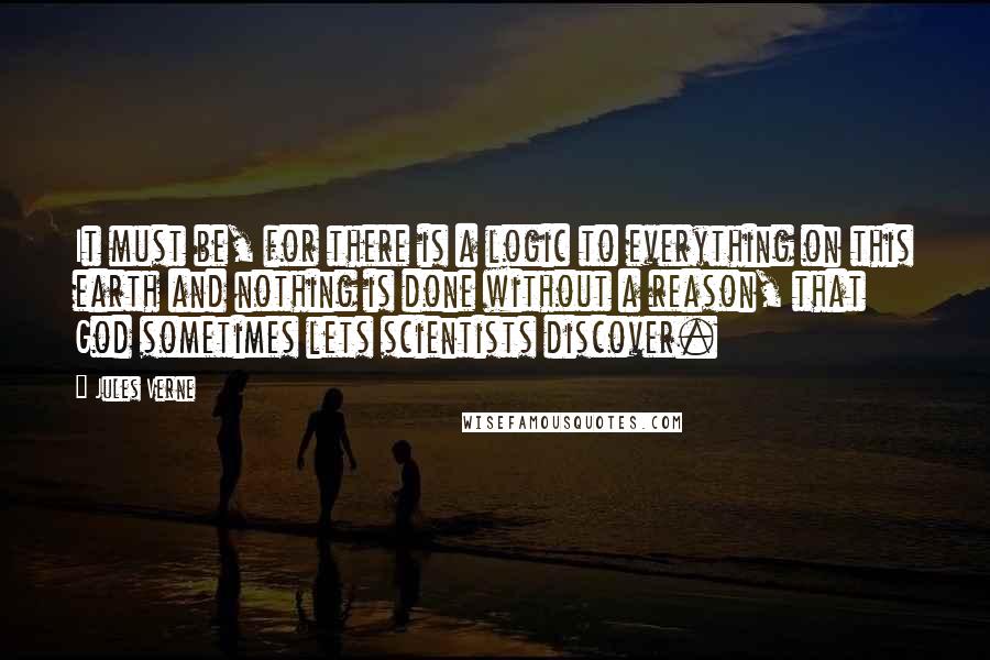 Jules Verne Quotes: It must be, for there is a logic to everything on this earth and nothing is done without a reason, that God sometimes lets scientists discover.