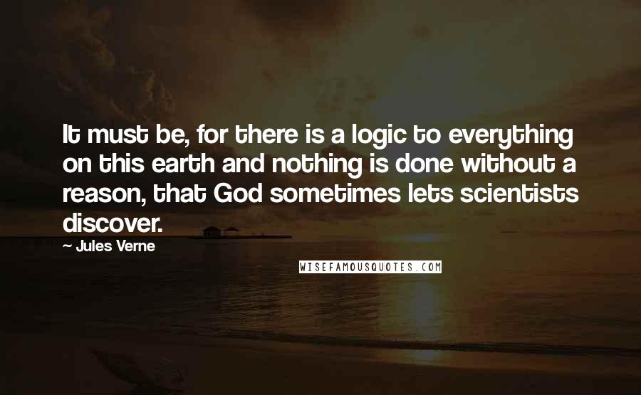 Jules Verne Quotes: It must be, for there is a logic to everything on this earth and nothing is done without a reason, that God sometimes lets scientists discover.