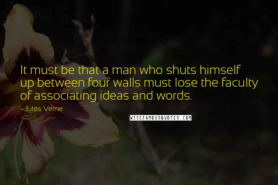 Jules Verne Quotes: It must be that a man who shuts himself up between four walls must lose the faculty of associating ideas and words.