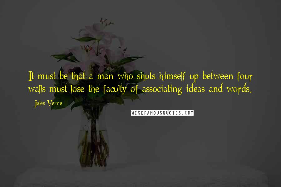 Jules Verne Quotes: It must be that a man who shuts himself up between four walls must lose the faculty of associating ideas and words.