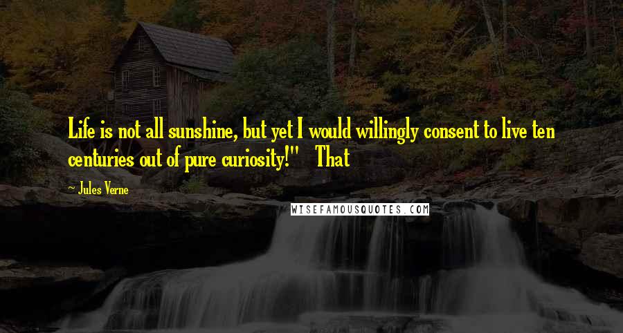 Jules Verne Quotes: Life is not all sunshine, but yet I would willingly consent to live ten centuries out of pure curiosity!"   That