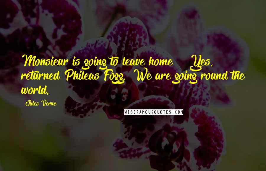 Jules Verne Quotes: Monsieur is going to leave home?" "Yes," returned Phileas Fogg. "We are going round the world.