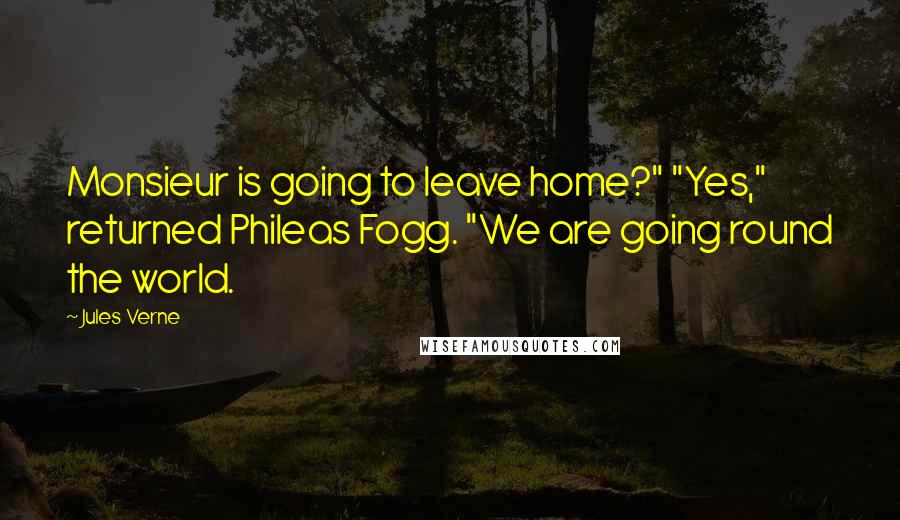 Jules Verne Quotes: Monsieur is going to leave home?" "Yes," returned Phileas Fogg. "We are going round the world.