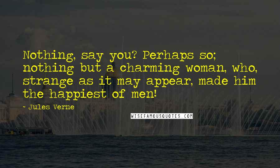Jules Verne Quotes: Nothing, say you? Perhaps so; nothing but a charming woman, who, strange as it may appear, made him the happiest of men!
