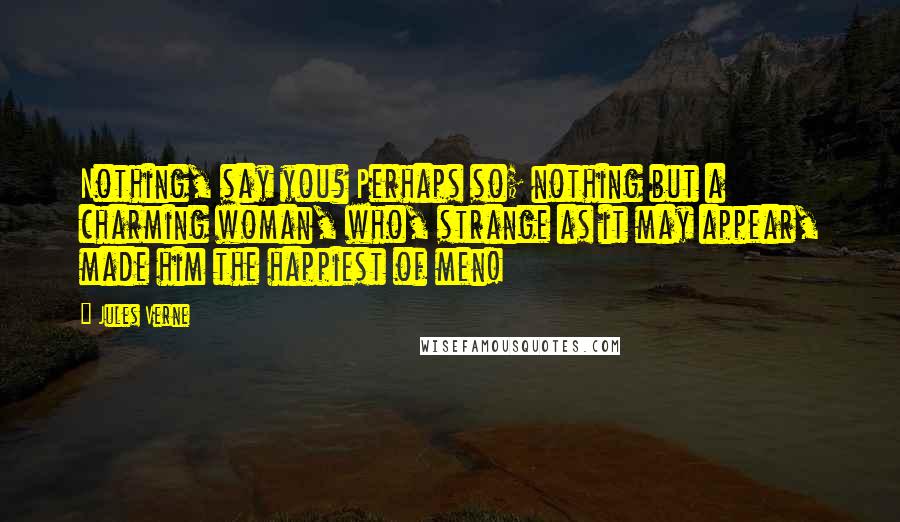 Jules Verne Quotes: Nothing, say you? Perhaps so; nothing but a charming woman, who, strange as it may appear, made him the happiest of men!