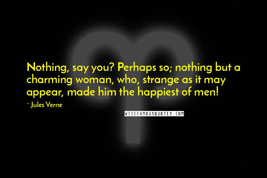 Jules Verne Quotes: Nothing, say you? Perhaps so; nothing but a charming woman, who, strange as it may appear, made him the happiest of men!