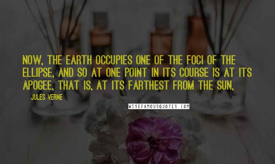 Jules Verne Quotes: Now, the earth occupies one of the foci of the ellipse, and so at one point in its course is at its apogee, that is, at its farthest from the sun,