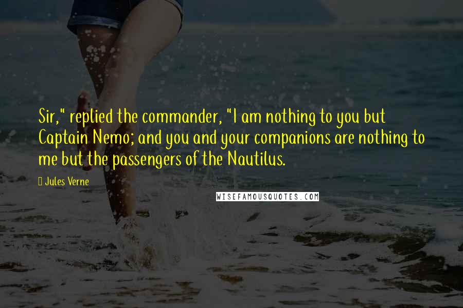 Jules Verne Quotes: Sir," replied the commander, "I am nothing to you but Captain Nemo; and you and your companions are nothing to me but the passengers of the Nautilus.