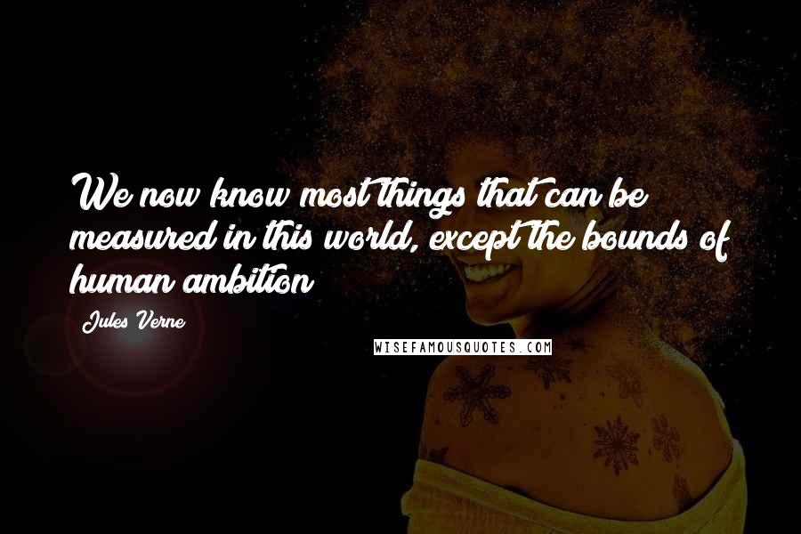 Jules Verne Quotes: We now know most things that can be measured in this world, except the bounds of human ambition!