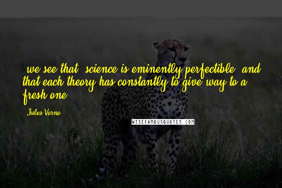 Jules Verne Quotes: [we see that] science is eminently perfectible, and that each theory has constantly to give way to a fresh one.