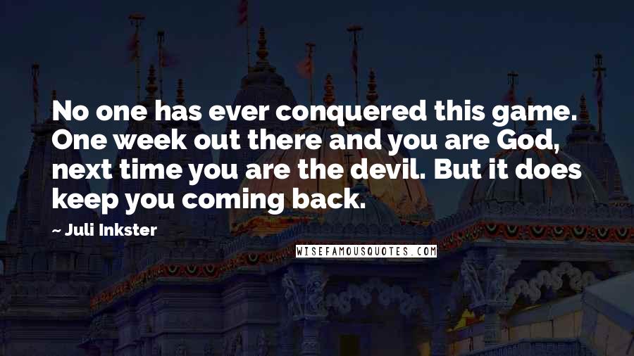 Juli Inkster Quotes: No one has ever conquered this game. One week out there and you are God, next time you are the devil. But it does keep you coming back.