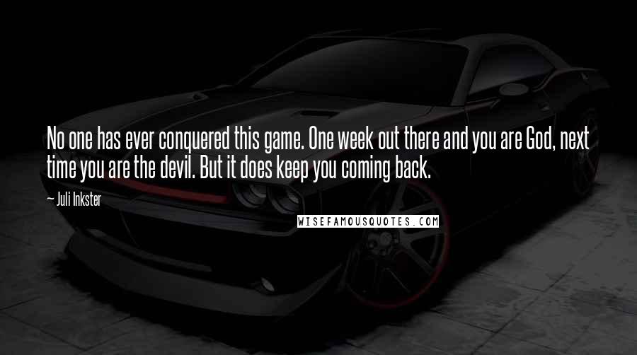 Juli Inkster Quotes: No one has ever conquered this game. One week out there and you are God, next time you are the devil. But it does keep you coming back.