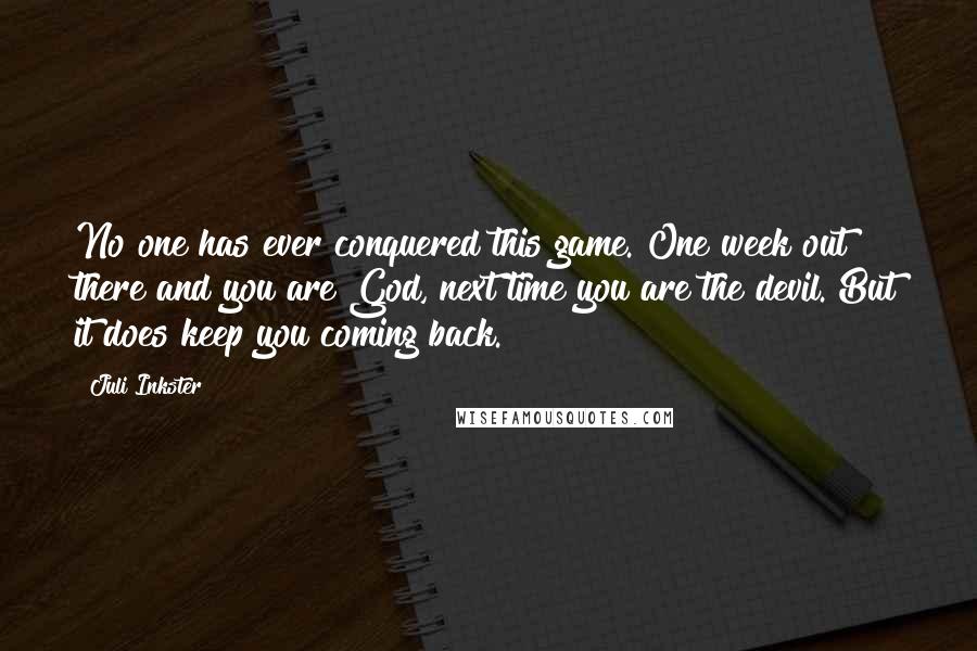 Juli Inkster Quotes: No one has ever conquered this game. One week out there and you are God, next time you are the devil. But it does keep you coming back.