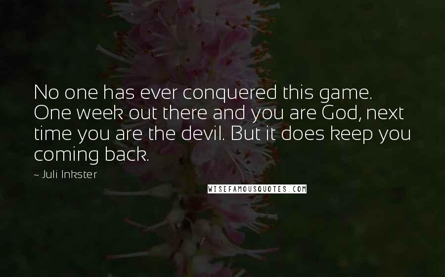 Juli Inkster Quotes: No one has ever conquered this game. One week out there and you are God, next time you are the devil. But it does keep you coming back.