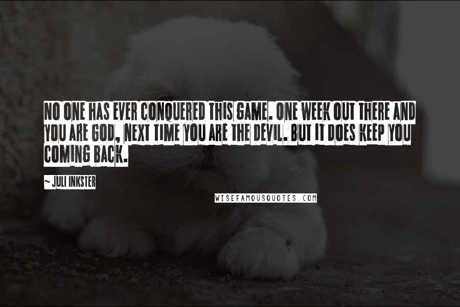 Juli Inkster Quotes: No one has ever conquered this game. One week out there and you are God, next time you are the devil. But it does keep you coming back.