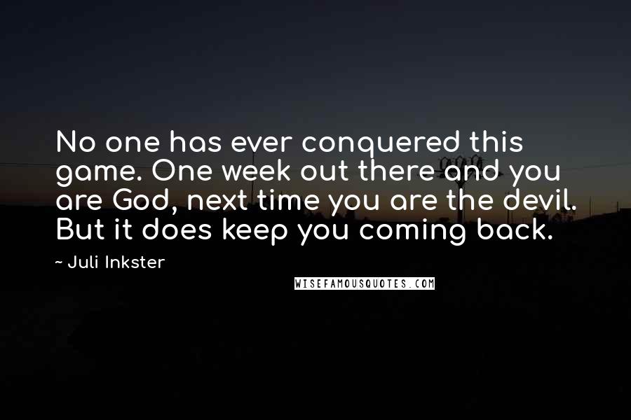 Juli Inkster Quotes: No one has ever conquered this game. One week out there and you are God, next time you are the devil. But it does keep you coming back.