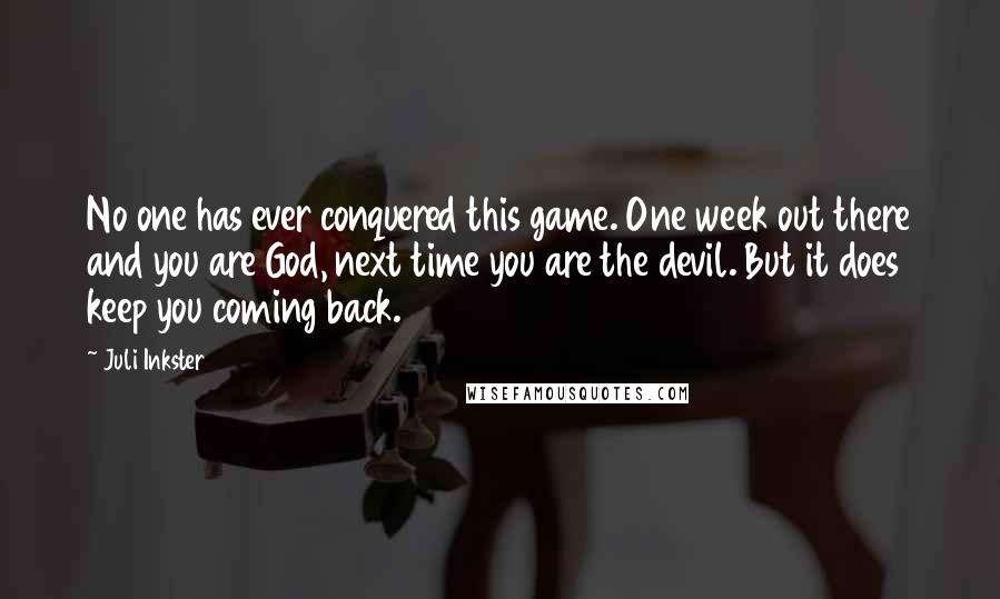 Juli Inkster Quotes: No one has ever conquered this game. One week out there and you are God, next time you are the devil. But it does keep you coming back.