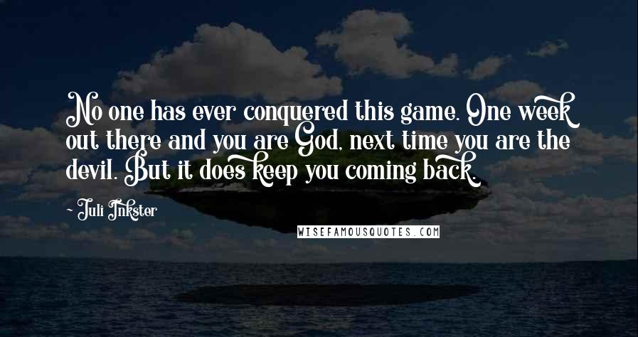 Juli Inkster Quotes: No one has ever conquered this game. One week out there and you are God, next time you are the devil. But it does keep you coming back.