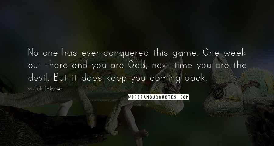 Juli Inkster Quotes: No one has ever conquered this game. One week out there and you are God, next time you are the devil. But it does keep you coming back.