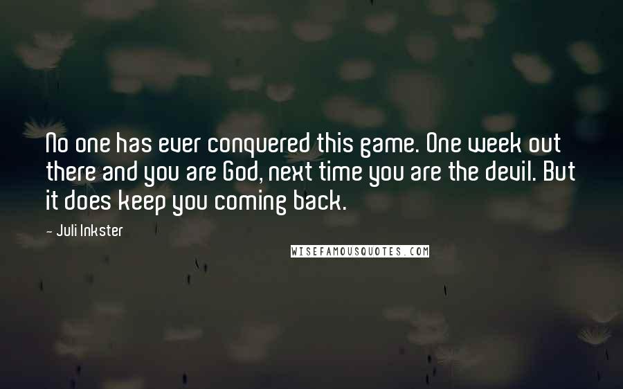 Juli Inkster Quotes: No one has ever conquered this game. One week out there and you are God, next time you are the devil. But it does keep you coming back.