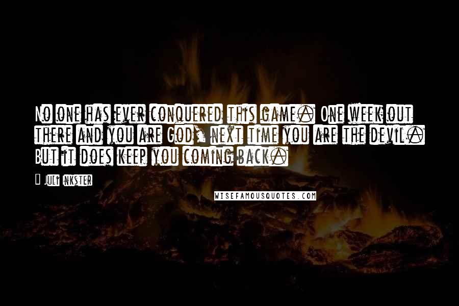 Juli Inkster Quotes: No one has ever conquered this game. One week out there and you are God, next time you are the devil. But it does keep you coming back.