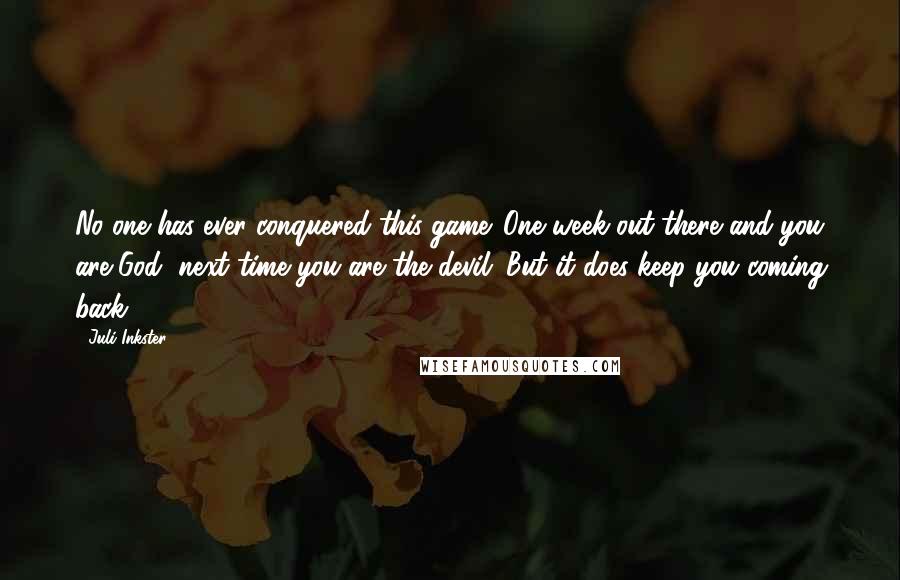 Juli Inkster Quotes: No one has ever conquered this game. One week out there and you are God, next time you are the devil. But it does keep you coming back.