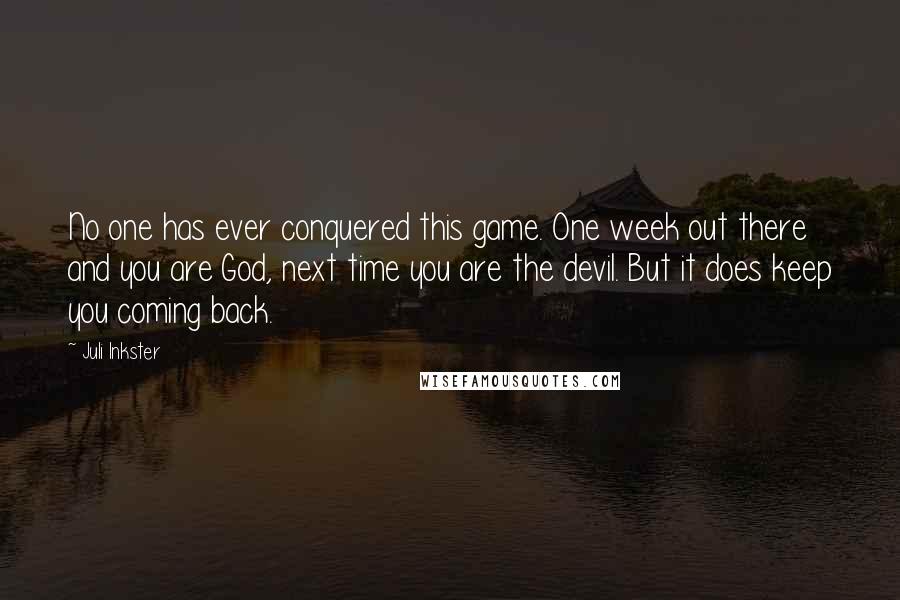 Juli Inkster Quotes: No one has ever conquered this game. One week out there and you are God, next time you are the devil. But it does keep you coming back.