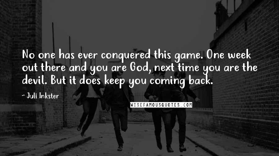 Juli Inkster Quotes: No one has ever conquered this game. One week out there and you are God, next time you are the devil. But it does keep you coming back.