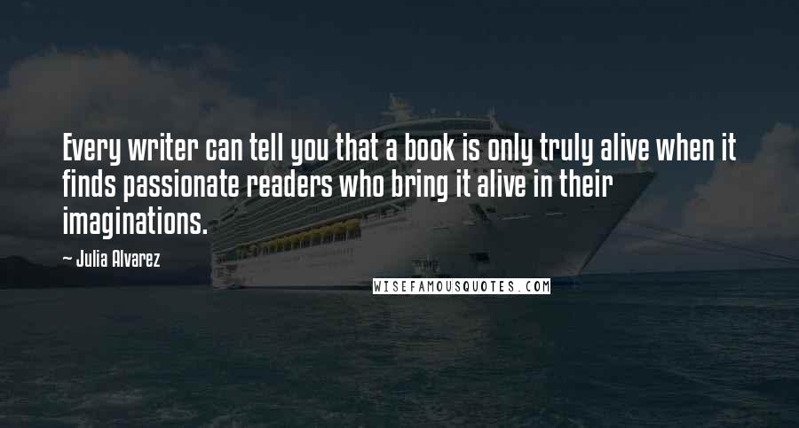 Julia Alvarez Quotes: Every writer can tell you that a book is only truly alive when it finds passionate readers who bring it alive in their imaginations.