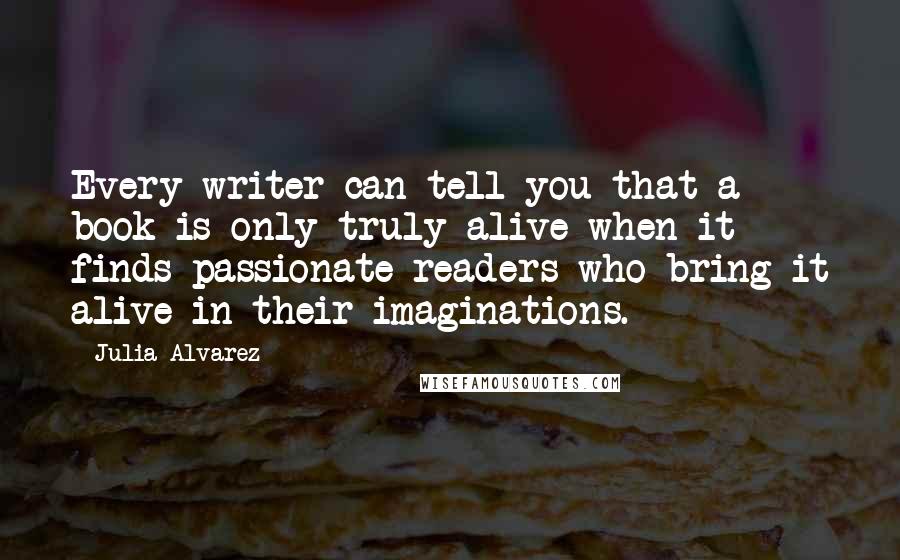 Julia Alvarez Quotes: Every writer can tell you that a book is only truly alive when it finds passionate readers who bring it alive in their imaginations.