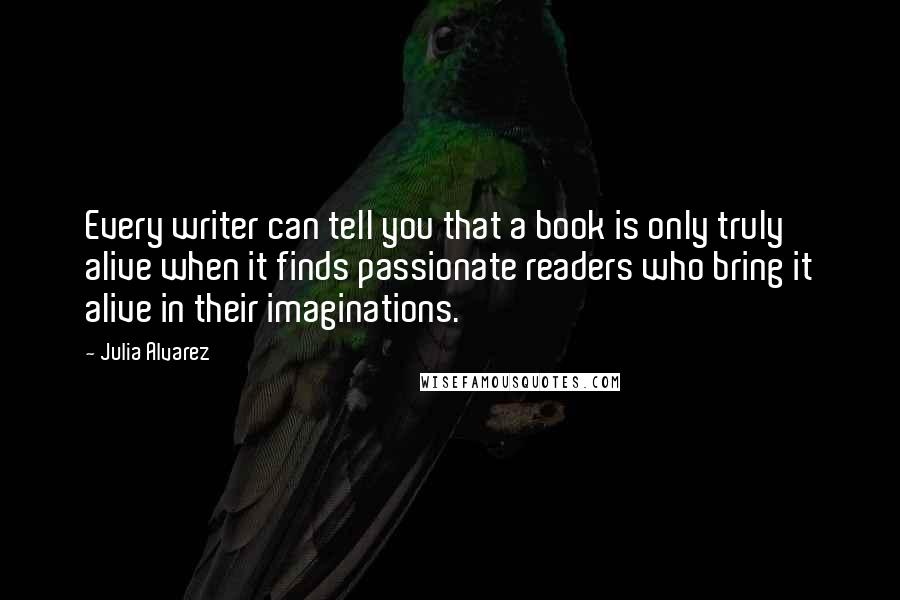 Julia Alvarez Quotes: Every writer can tell you that a book is only truly alive when it finds passionate readers who bring it alive in their imaginations.