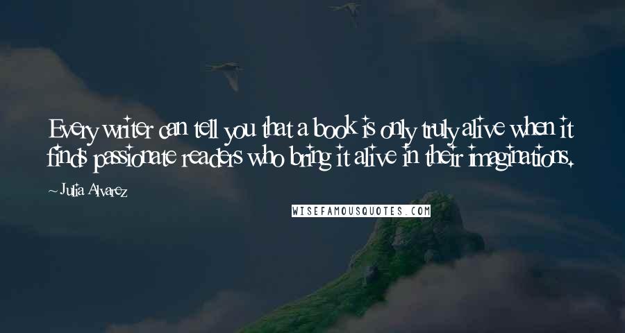 Julia Alvarez Quotes: Every writer can tell you that a book is only truly alive when it finds passionate readers who bring it alive in their imaginations.