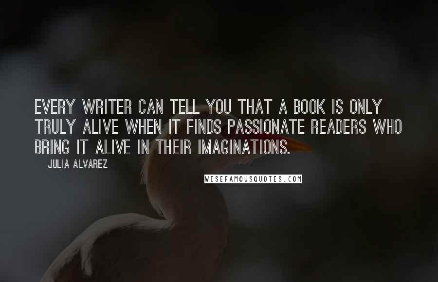Julia Alvarez Quotes: Every writer can tell you that a book is only truly alive when it finds passionate readers who bring it alive in their imaginations.