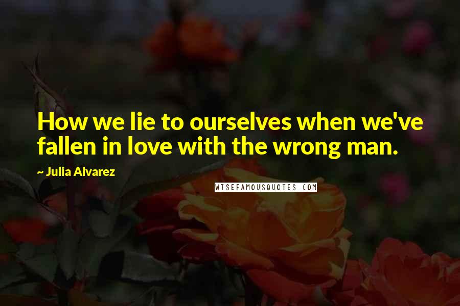 Julia Alvarez Quotes: How we lie to ourselves when we've fallen in love with the wrong man.